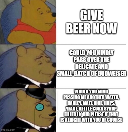 Beer | GIVE BEER NOW; COULD YOU KINDLY PASS OVER THE DELICATE AND SMALL-BATCH OF BUDWEISER; WOULD YOU MIND PASSING ME ANOTHER WATER, BARLEY, MALT, RICE, HOPS, YEAST, KETTLE CORN SYRUP FILLED LIQUID PLEASE IF THAT IS ALRIGHT WITH YOU OF COURSE | image tagged in tuxedo winnie the pooh 3 panel | made w/ Imgflip meme maker