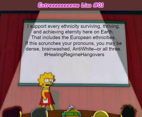 Extreeeeeeeeme Lisa #01 | Extreeeeeeeeme Lisa #01; I support every ethnicity surviving, thriving, 

and achieving eternity here on Earth. 

That includes the European ethnicities. 

If this scrunches your pronouns, you may be 

dense, brainwashed, AntiWhite--or all three. 

#HealingRegimeHangovers; @OzwinEVCG | image tagged in lisa simpson's presentation,double standards,pronouns,celebrating diversity,boycott hollywood,antiwhite | made w/ Imgflip meme maker
