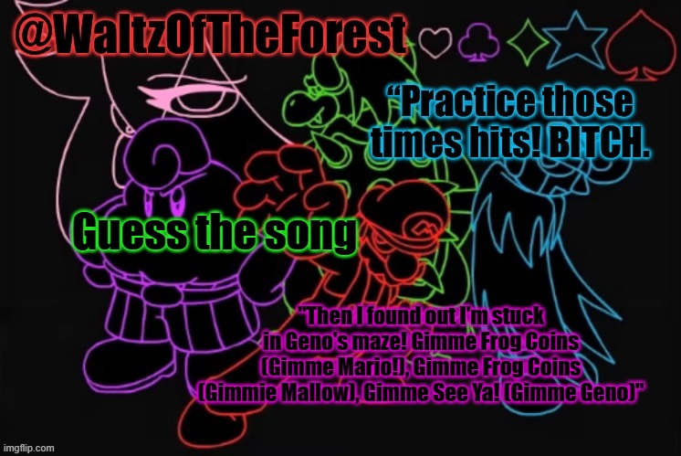 extra hints in the comments if you need | Guess the song; "Then I found out I'm stuck in Geno's maze! Gimme Frog Coins (Gimme Mario!), Gimme Frog Coins (Gimmie Mallow), Gimme See Ya! (Gimme Geno)" | image tagged in waltzoftheforest s announcement template | made w/ Imgflip meme maker