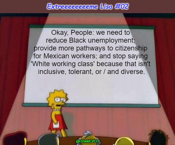Extreeeeeeeeme Lisa #02 | Extreeeeeeeeme Lisa #02; Okay, People: we need to 

reduce Black unemployment; 

provide more pathways to citizenship 

for Mexican workers; and stop saying 

'White working class' because that isn't 

inclusive, tolerant, or / and diverse. @OzwinEVCG | image tagged in lisa simpson's presentation,working class,unemployment,diversity,citizenship,antiwhite double standards | made w/ Imgflip meme maker