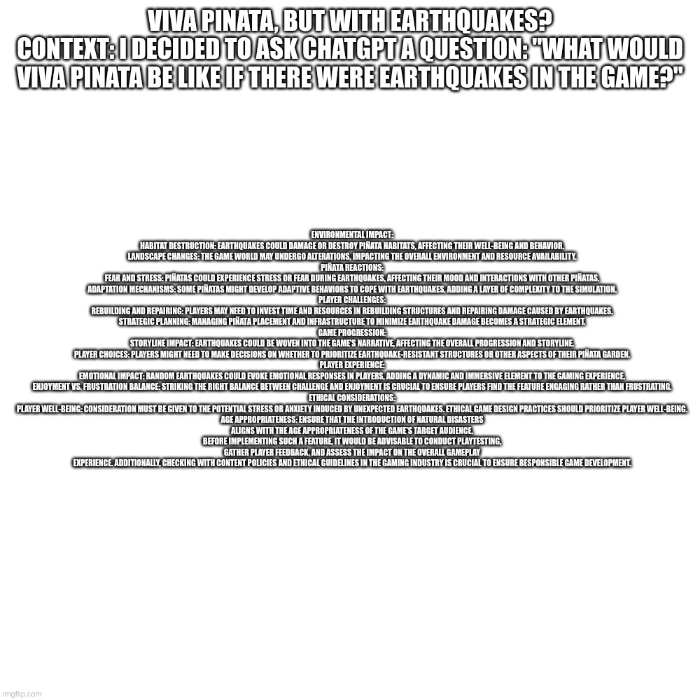 ENVIRONMENTAL IMPACT:

HABITAT DESTRUCTION: EARTHQUAKES COULD DAMAGE OR DESTROY PIÑATA HABITATS, AFFECTING THEIR WELL-BEING AND BEHAVIOR.
LANDSCAPE CHANGES: THE GAME WORLD MAY UNDERGO ALTERATIONS, IMPACTING THE OVERALL ENVIRONMENT AND RESOURCE AVAILABILITY.
PIÑATA REACTIONS:

FEAR AND STRESS: PIÑATAS COULD EXPERIENCE STRESS OR FEAR DURING EARTHQUAKES, AFFECTING THEIR MOOD AND INTERACTIONS WITH OTHER PIÑATAS.
ADAPTATION MECHANISMS: SOME PIÑATAS MIGHT DEVELOP ADAPTIVE BEHAVIORS TO COPE WITH EARTHQUAKES, ADDING A LAYER OF COMPLEXITY TO THE SIMULATION.
PLAYER CHALLENGES:

REBUILDING AND REPAIRING: PLAYERS MAY NEED TO INVEST TIME AND RESOURCES IN REBUILDING STRUCTURES AND REPAIRING DAMAGE CAUSED BY EARTHQUAKES.
STRATEGIC PLANNING: MANAGING PIÑATA PLACEMENT AND INFRASTRUCTURE TO MINIMIZE EARTHQUAKE DAMAGE BECOMES A STRATEGIC ELEMENT.
GAME PROGRESSION:

STORYLINE IMPACT: EARTHQUAKES COULD BE WOVEN INTO THE GAME'S NARRATIVE, AFFECTING THE OVERALL PROGRESSION AND STORYLINE.
PLAYER CHOICES: PLAYERS MIGHT NEED TO MAKE DECISIONS ON WHETHER TO PRIORITIZE EARTHQUAKE-RESISTANT STRUCTURES OR OTHER ASPECTS OF THEIR PIÑATA GARDEN.
PLAYER EXPERIENCE:

EMOTIONAL IMPACT: RANDOM EARTHQUAKES COULD EVOKE EMOTIONAL RESPONSES IN PLAYERS, ADDING A DYNAMIC AND IMMERSIVE ELEMENT TO THE GAMING EXPERIENCE.
ENJOYMENT VS. FRUSTRATION BALANCE: STRIKING THE RIGHT BALANCE BETWEEN CHALLENGE AND ENJOYMENT IS CRUCIAL TO ENSURE PLAYERS FIND THE FEATURE ENGAGING RATHER THAN FRUSTRATING.
ETHICAL CONSIDERATIONS:

PLAYER WELL-BEING: CONSIDERATION MUST BE GIVEN TO THE POTENTIAL STRESS OR ANXIETY INDUCED BY UNEXPECTED EARTHQUAKES. ETHICAL GAME DESIGN PRACTICES SHOULD PRIORITIZE PLAYER WELL-BEING.
AGE APPROPRIATENESS: ENSURE THAT THE INTRODUCTION OF NATURAL DISASTERS ALIGNS WITH THE AGE APPROPRIATENESS OF THE GAME'S TARGET AUDIENCE.
BEFORE IMPLEMENTING SUCH A FEATURE, IT WOULD BE ADVISABLE TO CONDUCT PLAYTESTING, GATHER PLAYER FEEDBACK, AND ASSESS THE IMPACT ON THE OVERALL GAMEPLAY EXPERIENCE. ADDITIONALLY, CHECKING WITH CONTENT POLICIES AND ETHICAL GUIDELINES IN THE GAMING INDUSTRY IS CRUCIAL TO ENSURE RESPONSIBLE GAME DEVELOPMENT. VIVA PINATA, BUT WITH EARTHQUAKES?
CONTEXT: I DECIDED TO ASK CHATGPT A QUESTION: "WHAT WOULD VIVA PINATA BE LIKE IF THERE WERE EARTHQUAKES IN THE GAME?" | made w/ Imgflip meme maker