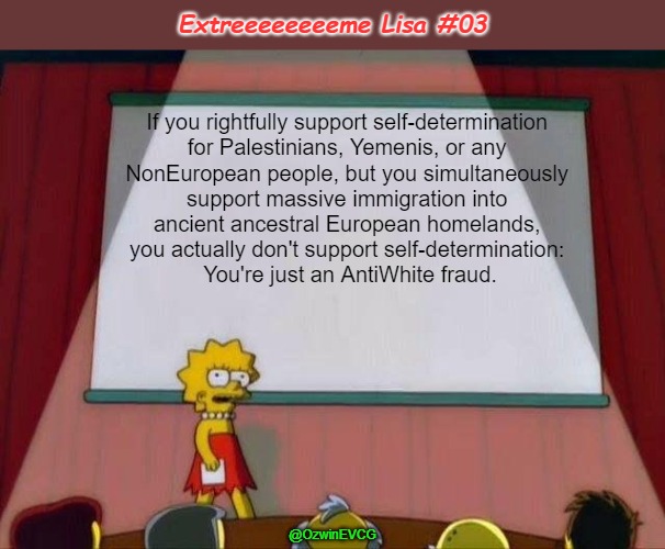 Extreeeeeeeeme Lisa #03 | Extreeeeeeeeme Lisa #03; If you rightfully support self-determination 

for Palestinians, Yemenis, or any 

NonEuropean people, but you simultaneously 

support massive immigration into 

ancient ancestral European homelands, 

you actually don't support self-determination: 

You're just an AntiWhite fraud. @OzwinEVCG | image tagged in lisa simpson's presentation,antiwhite,double standards,antiwhite double standards,self-determination,consistency | made w/ Imgflip meme maker