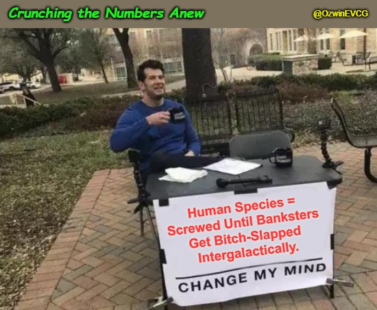 Crunching the Numbers Anew | @OzwinEVCG; Crunching the Numbers Anew; Human Species = 

Screwed Until Banksters 

Get Bitch-Slapped 

Intergalactically. | image tagged in change my mind,banks,oligarchs,international finance,elitists,rigged system | made w/ Imgflip meme maker