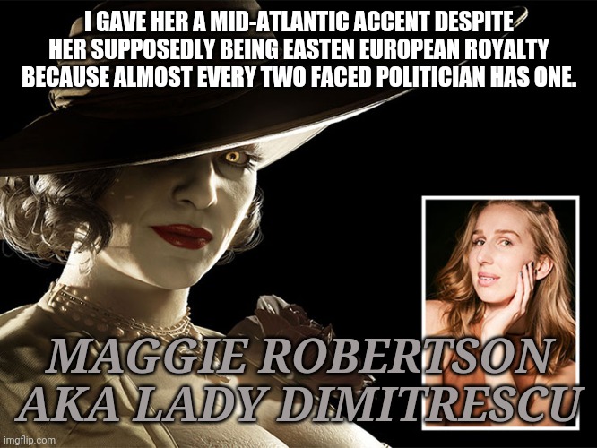 Lady dimitrescu | I GAVE HER A MID-ATLANTIC ACCENT DESPITE HER SUPPOSEDLY BEING EASTEN EUROPEAN ROYALTY BECAUSE ALMOST EVERY TWO FACED POLITICIAN HAS ONE. MAGGIE ROBERTSON AKA LADY DIMITRESCU | image tagged in resident evil,politicians,politicians suck | made w/ Imgflip meme maker