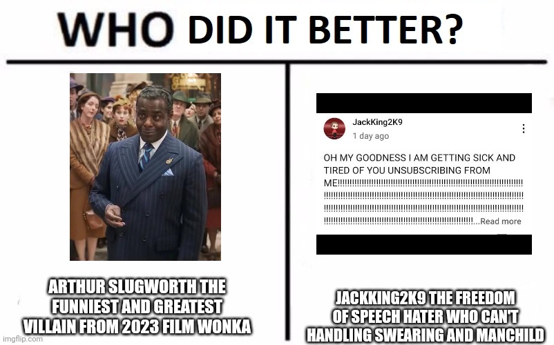 Arthur Slugworth is way funnier than JackKing2K9 | JACKKING2K9 THE FREEDOM OF SPEECH HATER WHO CAN'T HANDLING SWEARING AND MANCHILD; ARTHUR SLUGWORTH THE FUNNIEST AND GREATEST VILLAIN FROM 2023 FILM WONKA | image tagged in who did it better,wonka movie,wonka 2023,jackking2k9,arthur slugworth,meme | made w/ Imgflip meme maker