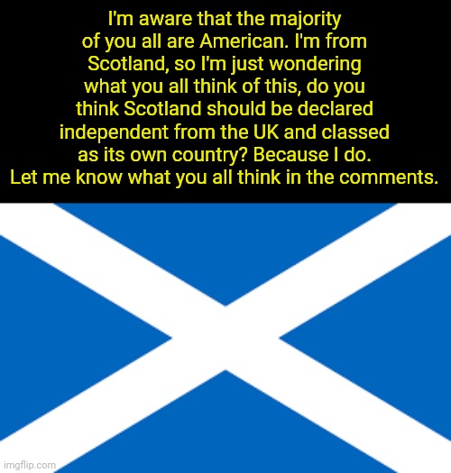 On an unrelated note, I really want to visit America someday. | I'm aware that the majority of you all are American. I'm from Scotland, so I'm just wondering what you all think of this, do you think Scotland should be declared independent from the UK and classed as its own country? Because I do. Let me know what you all think in the comments. | image tagged in scottish flag,scottish independence,independence,scotland,politics | made w/ Imgflip meme maker