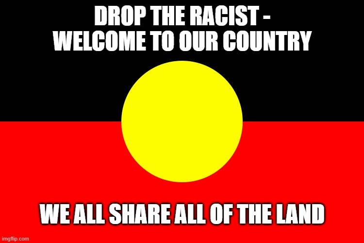 Welcome to country | DROP THE RACIST - WELCOME TO OUR COUNTRY; WE ALL SHARE ALL OF THE LAND | image tagged in australian indigenous flag | made w/ Imgflip meme maker