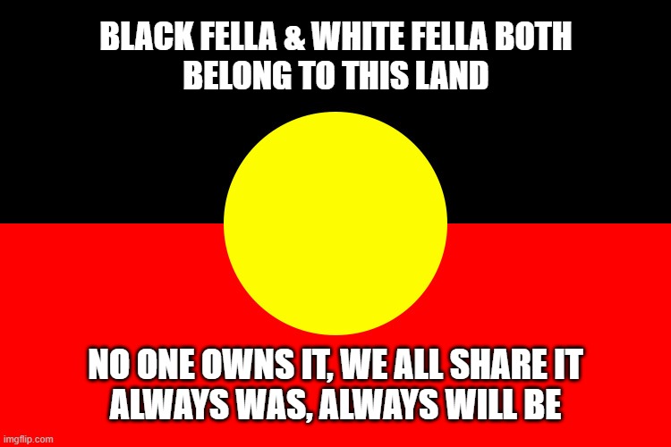 Australian indigenous flag | BLACK FELLA & WHITE FELLA BOTH
BELONG TO THIS LAND; NO ONE OWNS IT, WE ALL SHARE IT
ALWAYS WAS, ALWAYS WILL BE | image tagged in australian indigenous flag | made w/ Imgflip meme maker