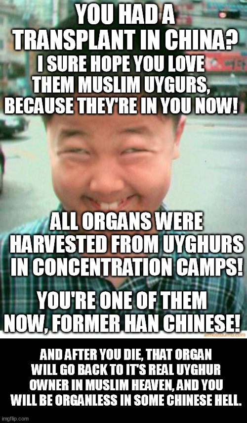 Xi Xi the Pooh enjoys the harvest. | YOU HAD A TRANSPLANT IN CHINA? I SURE HOPE YOU LOVE THEM MUSLIM UYGURS, BECAUSE THEY'RE IN YOU NOW! ALL ORGANS WERE HARVESTED FROM UYGHURS IN CONCENTRATION CAMPS! YOU'RE ONE OF THEM NOW, FORMER HAN CHINESE! AND AFTER YOU DIE, THAT ORGAN WILL GO BACK TO IT'S REAL UYGHUR OWNER IN MUSLIM HEAVEN, AND YOU WILL BE ORGANLESS IN SOME CHINESE HELL. | image tagged in funny,memes,china,transplant,uyghur genocide,communism | made w/ Imgflip meme maker
