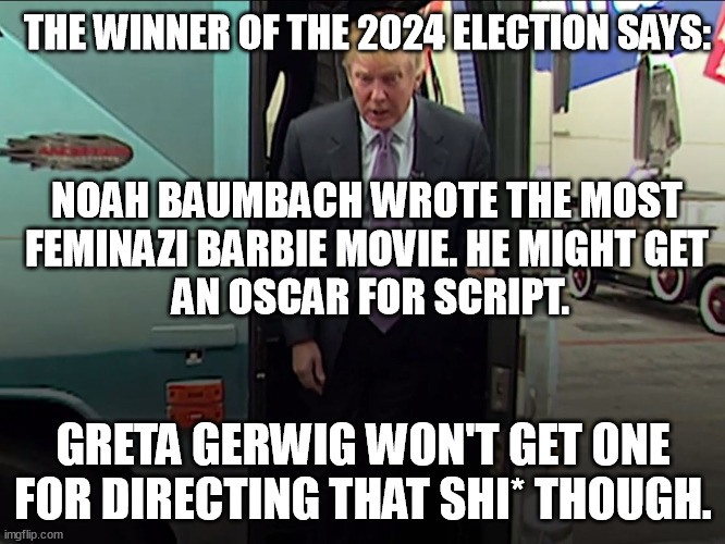 Trump will win, Greta will not! And the writer of feminazi Barbie - is A MAN! | THE WINNER OF THE 2024 ELECTION SAYS:; NOAH BAUMBACH WROTE THE MOST 
FEMINAZI BARBIE MOVIE. HE MIGHT GET 
AN OSCAR FOR SCRIPT. GRETA GERWIG WON'T GET ONE FOR DIRECTING THAT SHI* THOUGH. | image tagged in memes,oscars,barbie,feminazi,trump access hollywood bus,2024 | made w/ Imgflip meme maker