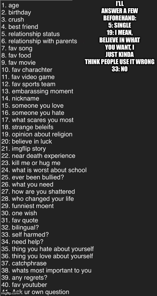Ask me anything | I’LL ANSWER A FEW BEFOREHAND: 5: SINGLE
19: I MEAN, BELIEVE IN WHAT YOU WANT, I JUST KINDA THINK PEOPLE USE IT WRONG
33: NO | image tagged in ask me anything | made w/ Imgflip meme maker