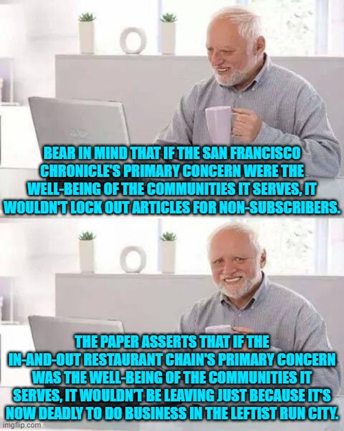 Meh . . . these leftist have ZERO meaningful awareness. | BEAR IN MIND THAT IF THE SAN FRANCISCO CHRONICLE'S PRIMARY CONCERN WERE THE WELL-BEING OF THE COMMUNITIES IT SERVES, IT WOULDN'T LOCK OUT ARTICLES FOR NON-SUBSCRIBERS. THE PAPER ASSERTS THAT IF THE IN-AND-OUT RESTAURANT CHAIN'S PRIMARY CONCERN WAS THE WELL-BEING OF THE COMMUNITIES IT SERVES, IT WOULDN’T BE LEAVING JUST BECAUSE IT'S NOW DEADLY TO DO BUSINESS IN THE LEFTIST RUN CITY. | image tagged in hide the pain harold | made w/ Imgflip meme maker