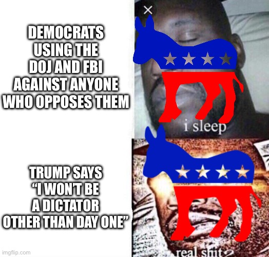 i sleep real shit | DEMOCRATS USING THE DOJ AND FBI AGAINST ANYONE WHO OPPOSES THEM; TRUMP SAYS “I WON’T BE A DICTATOR OTHER THAN DAY ONE” | image tagged in i sleep real shit | made w/ Imgflip meme maker