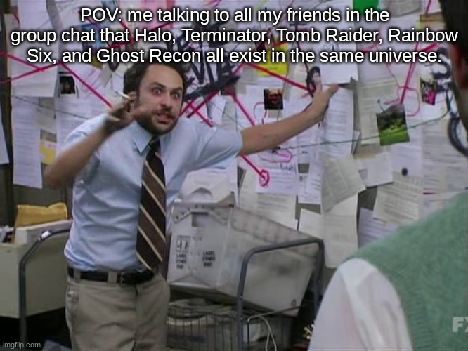 Gaming Memes 1 | POV: me talking to all my friends in the group chat that Halo, Terminator, Tomb Raider, Rainbow Six, and Ghost Recon all exist in the same universe. | image tagged in charlie conspiracy always sunny in philidelphia,ubisoft | made w/ Imgflip meme maker