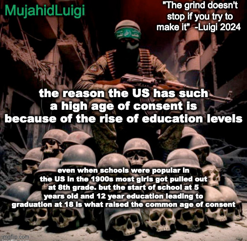 MujahidLuigi announcement with quote | the reason the US has such a high age of consent is because of the rise of education levels; even when schools were popular in the US in the 1900s most girls got pulled out at 8th grade. but the start of school at 5 years old and 12 year education leading to graduation at 18 is what raised the common age of consent | image tagged in mujahidluigi announcement with quote | made w/ Imgflip meme maker