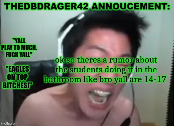 ik im a hypocrite cause i got laid last year but bro yall need to fuckin chill | ok so theres a rumor about the students doing it in the bathroom like bro yall are 14-17 | image tagged in thedbdrager42s annoucement template | made w/ Imgflip meme maker