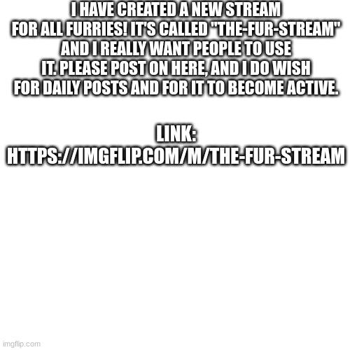 the-Fur-stream | I HAVE CREATED A NEW STREAM FOR ALL FURRIES! IT'S CALLED "THE-FUR-STREAM" AND I REALLY WANT PEOPLE TO USE IT. PLEASE POST ON HERE, AND I DO WISH FOR DAILY POSTS AND FOR IT TO BECOME ACTIVE. LINK: HTTPS://IMGFLIP.COM/M/THE-FUR-STREAM | image tagged in furry,streams | made w/ Imgflip meme maker