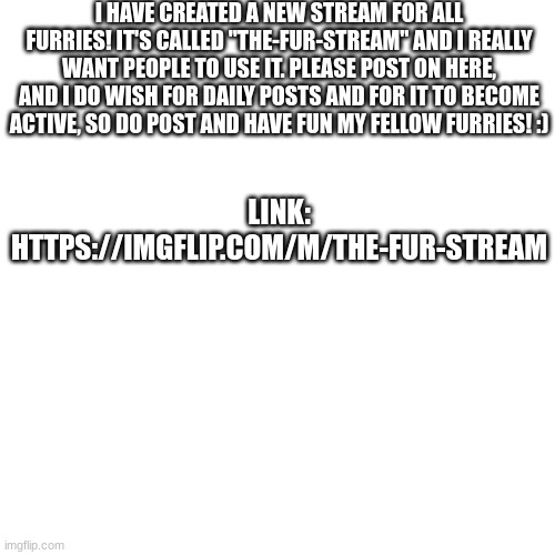 the-Fur-stream | I HAVE CREATED A NEW STREAM FOR ALL FURRIES! IT'S CALLED "THE-FUR-STREAM" AND I REALLY WANT PEOPLE TO USE IT. PLEASE POST ON HERE, AND I DO WISH FOR DAILY POSTS AND FOR IT TO BECOME ACTIVE, SO DO POST AND HAVE FUN MY FELLOW FURRIES! :); LINK: HTTPS://IMGFLIP.COM/M/THE-FUR-STREAM | image tagged in furry,stream | made w/ Imgflip meme maker