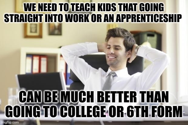 Honestly | WE NEED TO TEACH KIDS THAT GOING STRAIGHT INTO WORK OR AN APPRENTICESHIP; CAN BE MUCH BETTER THAN GOING TO COLLEGE OR 6TH FORM | image tagged in happy office worker,memes,year 11,leaving school,british | made w/ Imgflip meme maker
