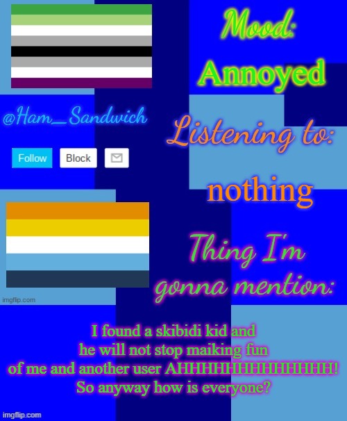 Ham_Sandwiches Temp, by HenryOMG01 | Annoyed; nothing; I found a skibidi kid and he will not stop maiking fun of me and another user AHHHHHHHHHHHHH!
So anyway how is everyone? | image tagged in ham_sandwiches temp by henryomg01 | made w/ Imgflip meme maker