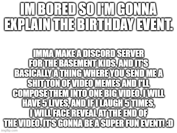 epik diskord rulles | IM BORED SO I'M GONNA EXPLAIN THE BIRTHDAY EVENT. IMMA MAKE A DISCORD SERVER FOR THE BASEMENT KIDS, AND IT'S BASICALLY A THING WHERE YOU SEND ME A SHIT TON OF VIDEO MEMES AND I'LL COMPOSE THEM INTO ONE BIG VIDEO. I WILL HAVE 5 LIVES, AND IF I LAUGH 5 TIMES, I WILL FACE REVEAL AT THE END OF THE VIDEO. IT'S GONNA BE A SUPER FUN EVENT! :D | image tagged in e | made w/ Imgflip meme maker