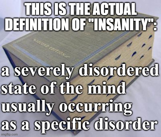 Dictionary | THIS IS THE ACTUAL DEFINITION OF "INSANITY":; a severely disordered state of the mind 
usually occurring as a specific disorder | image tagged in dictionary | made w/ Imgflip meme maker