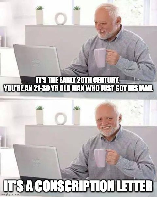 Hide the Pain Harold | IT'S THE EARLY 20TH CENTURY. 
YOU'RE AN 21-30 YR OLD MAN WHO JUST GOT HIS MAIL; IT'S A CONSCRIPTION LETTER | image tagged in memes,hide the pain harold | made w/ Imgflip meme maker