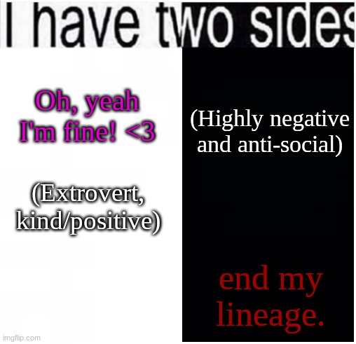 Real. | Oh, yeah I'm fine! <3; (Highly negative and anti-social); (Extrovert, kind/positive); end my lineage. | image tagged in i have two sides | made w/ Imgflip meme maker