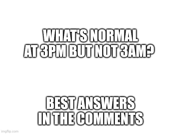 ? | WHAT'S NORMAL AT 3PM BUT NOT 3AM? BEST ANSWERS IN THE COMMENTS | image tagged in 3am | made w/ Imgflip meme maker