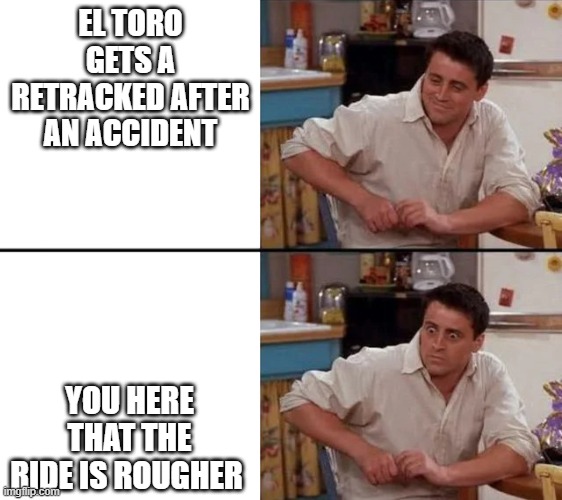 what happened to El toro | EL TORO GETS A RETRACKED AFTER AN ACCIDENT; YOU HERE THAT THE RIDE IS ROUGHER | image tagged in surprised joey,roller coaster | made w/ Imgflip meme maker