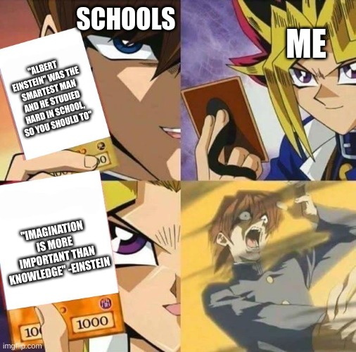 he actually also dropped out of school | ME; SCHOOLS; "ALBERT EINSTEIN" WAS THE SMARTEST MAN AND HE STUDIED HARD IN SCHOOL, SO YOU SHOULD TO"; "IMAGINATION IS MORE IMPORTANT THAN KNOWLEDGE" -EINSTEIN | image tagged in yugioh card draw,school,albert einstein | made w/ Imgflip meme maker