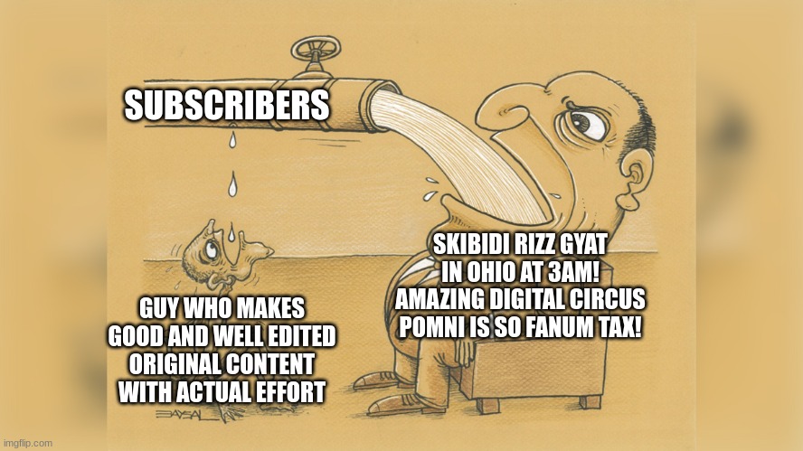 why youtube? | SUBSCRIBERS; SKIBIDI RIZZ GYAT IN OHIO AT 3AM! AMAZING DIGITAL CIRCUS POMNI IS SO FANUM TAX! GUY WHO MAKES GOOD AND WELL EDITED ORIGINAL CONTENT WITH ACTUAL EFFORT | image tagged in man with a lot of water | made w/ Imgflip meme maker