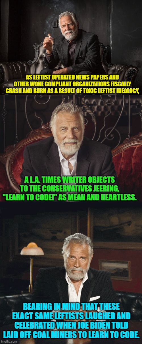 When the shoe is on the other leftist foot it cramps and pinches a bit, doesn't it? | AS LEFTIST OPERATED NEWS PAPERS AND OTHER WOKE COMPLIANT ORGANIZATIONS FISCALLY CRASH AND BURN AS A RESULT OF TOXIC LEFTIST IDEOLOGY, A L.A. TIMES WRITER OBJECTS TO THE CONSERVATIVES JEERING, "LEARN TO CODE!" AS MEAN AND HEARTLESS. BEARING IN MIND THAT THESE EXACT SAME LEFTISTS LAUGHED AND CELEBRATED WHEN JOE BIDEN TOLD LAID OFF COAL MINERS TO LEARN TO CODE. | image tagged in yep | made w/ Imgflip meme maker