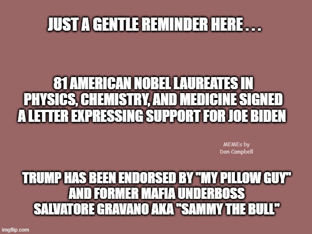 Mauve solid color | JUST A GENTLE REMINDER HERE . . . 81 AMERICAN NOBEL LAUREATES IN PHYSICS, CHEMISTRY, AND MEDICINE SIGNED A LETTER EXPRESSING SUPPORT FOR JOE BIDEN; MEMEs by Dan Campbell; TRUMP HAS BEEN ENDORSED BY "MY PILLOW GUY"
AND FORMER MAFIA UNDERBOSS
SALVATORE GRAVANO AKA "SAMMY THE BULL" | image tagged in mauve solid color | made w/ Imgflip meme maker