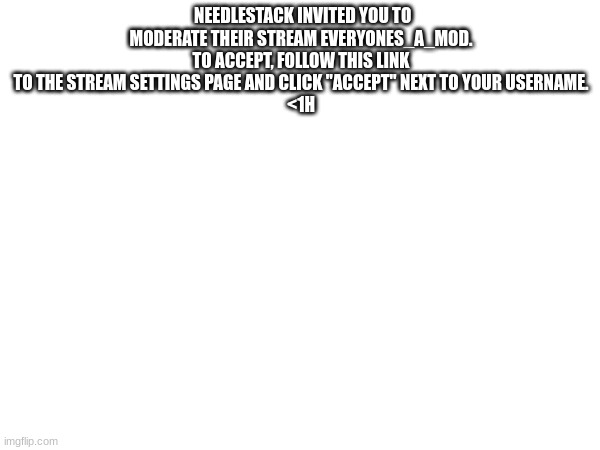 NEEDLESTACK INVITED YOU TO MODERATE THEIR STREAM EVERYONES_A_MOD. TO ACCEPT, FOLLOW THIS LINK TO THE STREAM SETTINGS PAGE AND CLICK "ACCEPT" NEXT TO YOUR USERNAME.
<1H | made w/ Imgflip meme maker
