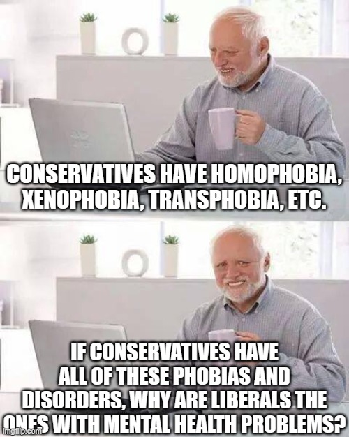 Hide the Pain Harold Meme | CONSERVATIVES HAVE HOMOPHOBIA, XENOPHOBIA, TRANSPHOBIA, ETC. IF CONSERVATIVES HAVE ALL OF THESE PHOBIAS AND DISORDERS, WHY ARE LIBERALS THE ONES WITH MENTAL HEALTH PROBLEMS? | image tagged in memes,hide the pain harold | made w/ Imgflip meme maker