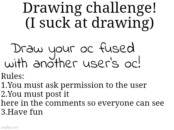 You can also post it in the main stream. Wdym with fusion? Like DBZ or something like that... IDK | Drawing challenge!
(I suck at drawing); Rules:
1.You must ask permission to the user
2.You must post it here in the comments so everyone can see
3.Have fun; Draw your oc fused with another user's oc! | made w/ Imgflip meme maker