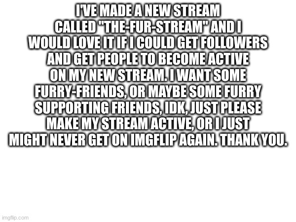 My new stream | I'VE MADE A NEW STREAM CALLED "THE-FUR-STREAM" AND I WOULD LOVE IT IF I COULD GET FOLLOWERS AND GET PEOPLE TO BECOME ACTIVE ON MY NEW STREAM. I WANT SOME FURRY-FRIENDS, OR MAYBE SOME FURRY SUPPORTING FRIENDS, IDK, JUST PLEASE MAKE MY STREAM ACTIVE, OR I JUST MIGHT NEVER GET ON IMGFLIP AGAIN. THANK YOU. | image tagged in furry,stream | made w/ Imgflip meme maker