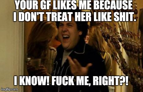 Assholes just don't get it... | YOUR GF LIKES ME BECAUSE I DON'T TREAT HER LIKE SHIT. I KNOW! F**K ME, RIGHT?! | image tagged in memes,i know fuck me right | made w/ Imgflip meme maker
