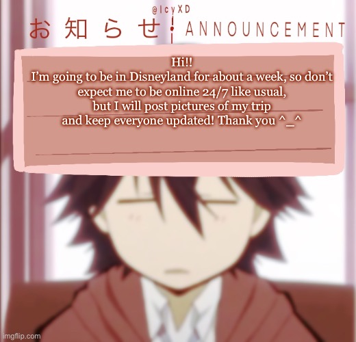 DISNEY | Hi!!
I’m going to be in Disneyland for about a week, so don’t expect me to be online 24/7 like usual, but I will post pictures of my trip and keep everyone updated! Thank you ^_^ | image tagged in icyxd ranpo edogawa announcement template | made w/ Imgflip meme maker