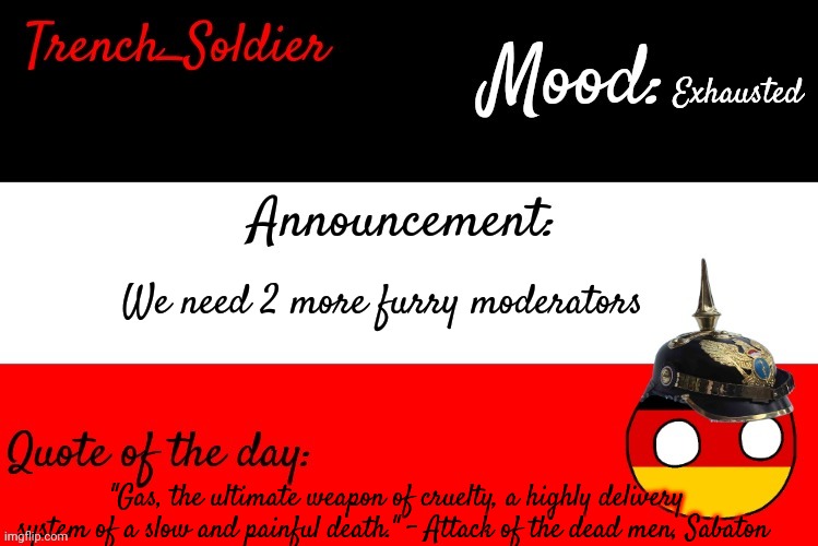 Trench_Soldier's announcement template | Exhausted; We need 2 more furry moderators; "Gas, the ultimate weapon of cruelty, a highly delivery system of a slow and painful death." - Attack of the dead men, Sabaton | image tagged in trench_soldier's announcement template | made w/ Imgflip meme maker