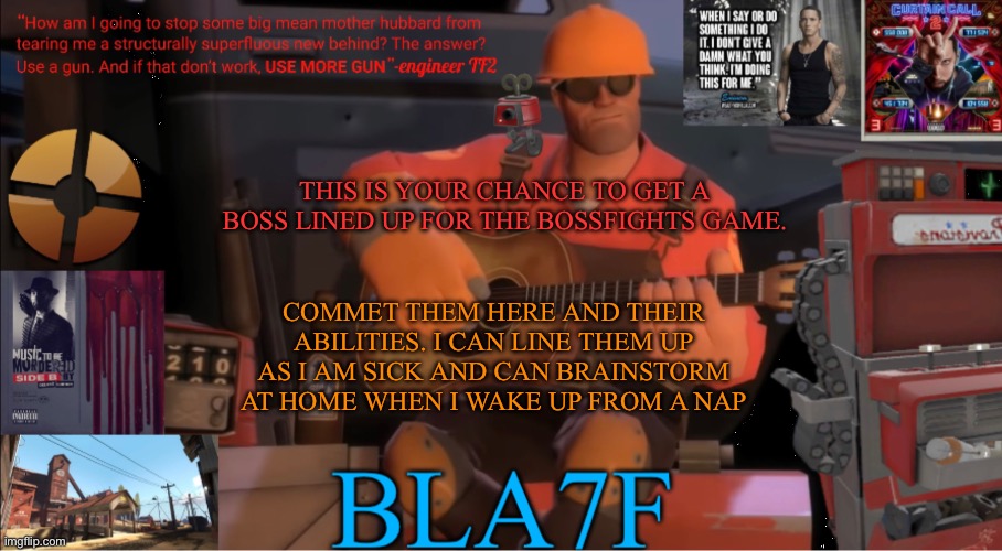 Bla7f template remake | THIS IS YOUR CHANCE TO GET A BOSS LINED UP FOR THE BOSSFIGHTS GAME. COMMET THEM HERE AND THEIR ABILITIES. I CAN LINE THEM UP AS I AM SICK AND CAN BRAINSTORM AT HOME WHEN I WAKE UP FROM A NAP | image tagged in bla7f template remake | made w/ Imgflip meme maker