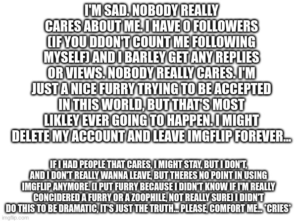 I might leave Imgflip... | I'M SAD. NOBODY REALLY CARES ABOUT ME. I HAVE 0 FOLLOWERS (IF YOU DDON'T COUNT ME FOLLOWING MYSELF) AND I BARLEY GET ANY REPLIES OR VIEWS. NOBODY REALLY CARES. I'M JUST A NICE FURRY TRYING TO BE ACCEPTED IN THIS WORLD, BUT THAT'S MOST LIKLEY EVER GOING TO HAPPEN. I MIGHT DELETE MY ACCOUNT AND LEAVE IMGFLIP FOREVER... IF I HAD PEOPLE THAT CARES, I MIGHT STAY, BUT I DON'T, AND I DON'T REALLY WANNA LEAVE, BUT THERES NO POINT IN USING IMGFLIP ANYMORE. (I PUT FURRY BECAUSE I DIDN'T KNOW IF I'M REALLY CONCIDERED A FURRY OR A ZOOPHILE, NOT REALLY SURE) I DIDN'T DO THIS TO BE DRAMATIC, IT'S JUST THE TRUTH... PLEASE, COMFORT ME... *CRIES* | image tagged in imgflip,furry,sad | made w/ Imgflip meme maker