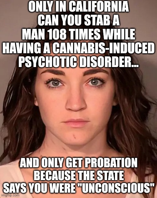 So, did she get off lightly for being hot? Or are Democrats this deserate to play the "all drugs are safe" card? You decide! | ONLY IN CALIFORNIA CAN YOU STAB A MAN 108 TIMES WHILE HAVING A CANNABIS-INDUCED PSYCHOTIC DISORDER... AND ONLY GET PROBATION BECAUSE THE STATE SAYS YOU WERE "UNCONSCIOUS" | image tagged in liberal logic,drugs are bad,democrats,hypocrisy,hot girl,murder | made w/ Imgflip meme maker