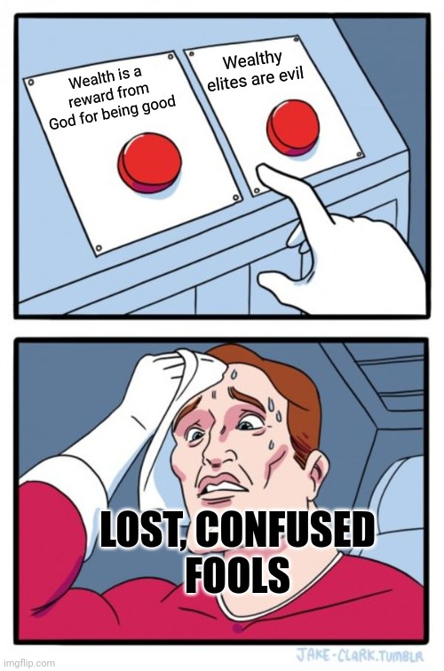 And it's funny how the most lost, confused people also pretend the hardest that they've got all the answers. | Wealthy elites are evil; Wealth is a reward from God for being good; LOST, CONFUSED
FOOLS | image tagged in memes,two buttons,conservative logic,cognitive dissonance,beliefs,wealth | made w/ Imgflip meme maker