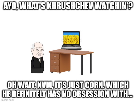 Khrushchev's...obsession? | AYO, WHAT'S KHRUSHCHEV WATCHIN'? OH WAIT, NVM, IT'S JUST CORN. WHICH HE DEFINITELY HAS NO OBSESSION WITH... | image tagged in blank white template,corn,ussr | made w/ Imgflip meme maker