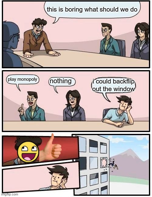 Boardroom Meeting Suggestion | this is boring what should we do; play monopoly; nothing; i could backflip out the window | image tagged in memes,boardroom meeting suggestion | made w/ Imgflip meme maker