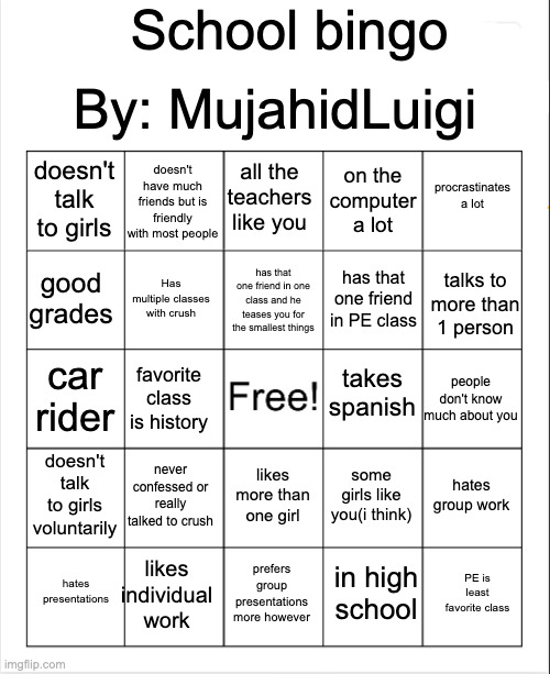 real | By: MujahidLuigi; School bingo; doesn't have much friends but is friendly with most people; all the teachers like you; procrastinates a lot; doesn't talk to girls; on the computer a lot; has that one friend in one class and he teases you for the smallest things; good grades; talks to more than 1 person; Has multiple classes with crush; has that one friend in PE class; takes spanish; car rider; people don't know much about you; favorite class is history; doesn't talk to girls voluntarily; never confessed or really talked to crush; hates group work; some girls like you(i think); likes more than one girl; likes individual work; PE is least favorite class; hates presentations; prefers group presentations more however; in high school | image tagged in blank bingo | made w/ Imgflip meme maker