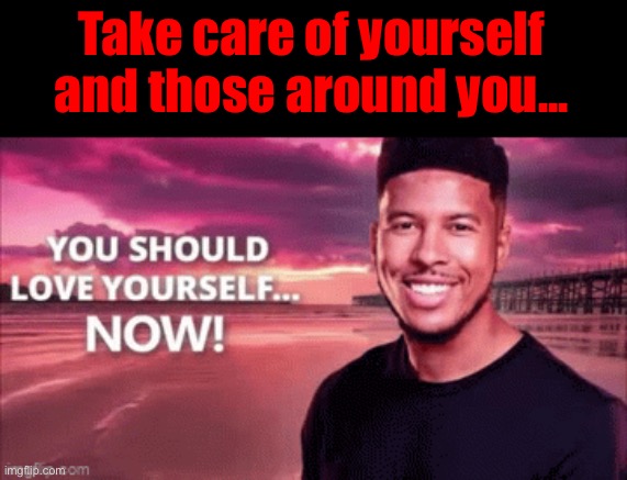 You should love yourself now | Take care of yourself and those around you... | image tagged in you should love yourself now | made w/ Imgflip meme maker