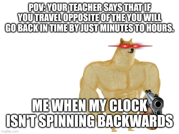 Wy wy wywywywywyw | POV: YOUR TEACHER SAYS THAT IF YOU TRAVEL OPPOSITE OF THE YOU WILL GO BACK IN TIME BY JUST MINUTES TO HOURS. ME WHEN MY CLOCK ISN'T SPINNING BACKWARDS | image tagged in why why why | made w/ Imgflip meme maker